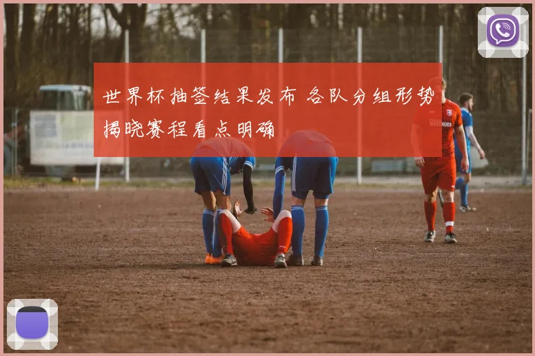 世界杯抽签结果发布 各队分组形势揭晓赛程看点明确