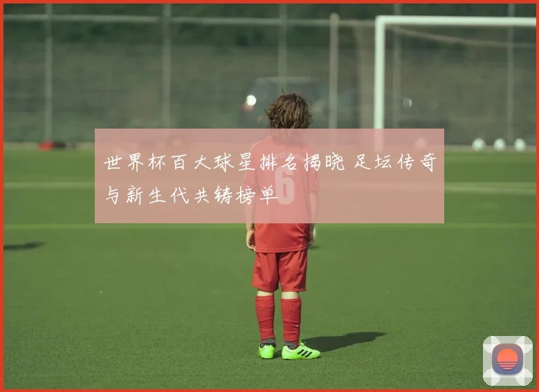 世界杯百大球星排名揭晓 足坛传奇与新生代共铸榜单