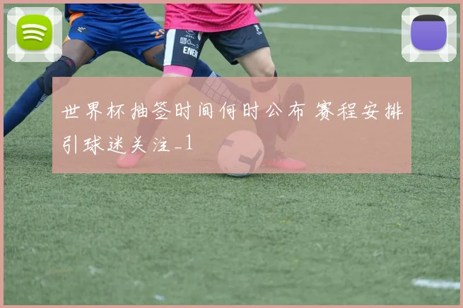 世界杯抽签时间何时公布 赛程安排引球迷关注_1