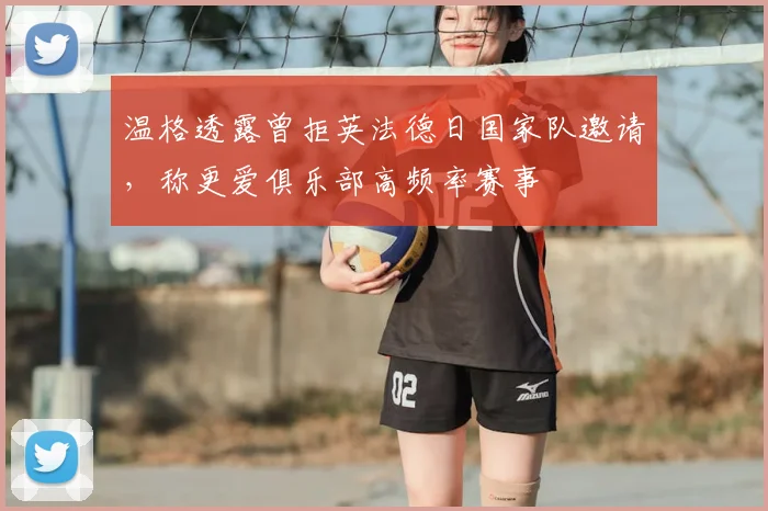 温格透露曾拒英法德日国家队邀请,称更爱俱乐部高频率赛事