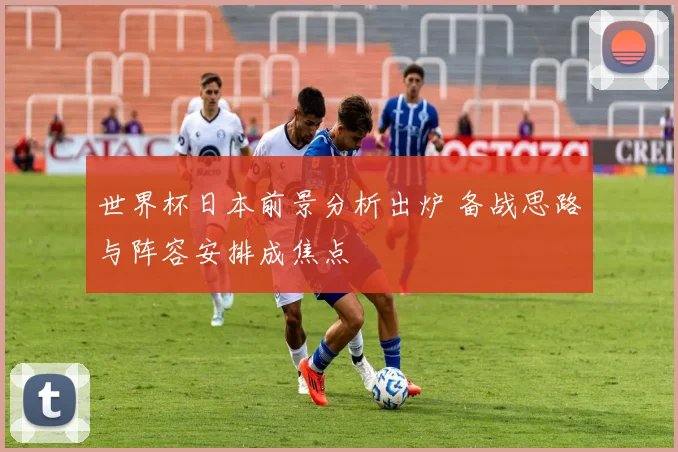 世界杯日本前景分析出炉 备战思路与阵容安排成焦点