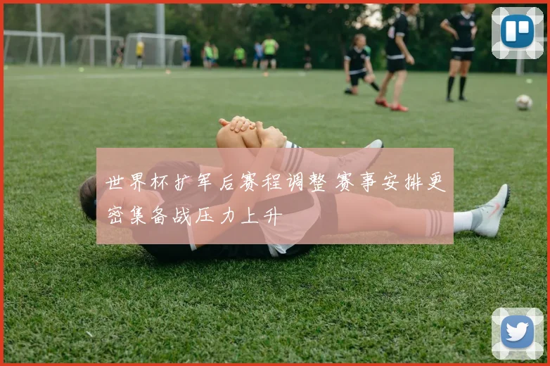 世界杯扩军后赛程调整 赛事安排更密集备战压力上升