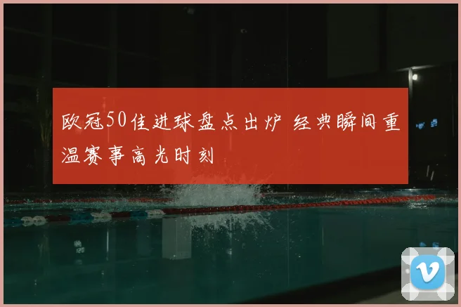 欧冠50佳进球盘点出炉 经典瞬间重温赛事高光时刻