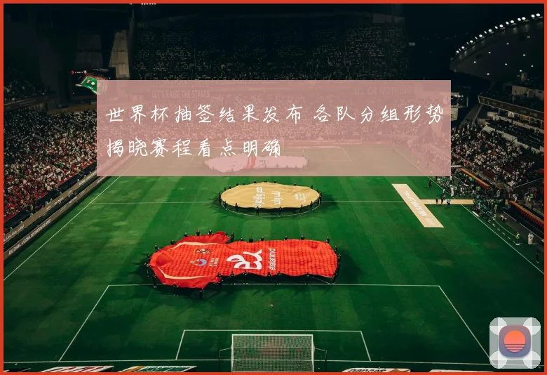 世界杯抽签结果发布 各队分组形势揭晓赛程看点明确