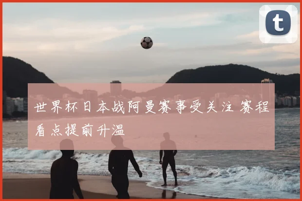 世界杯日本战阿曼赛事受关注 赛程看点提前升温