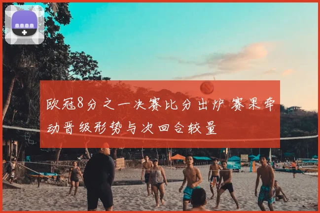 欧冠8分之一决赛比分出炉 赛果牵动晋级形势与次回合较量