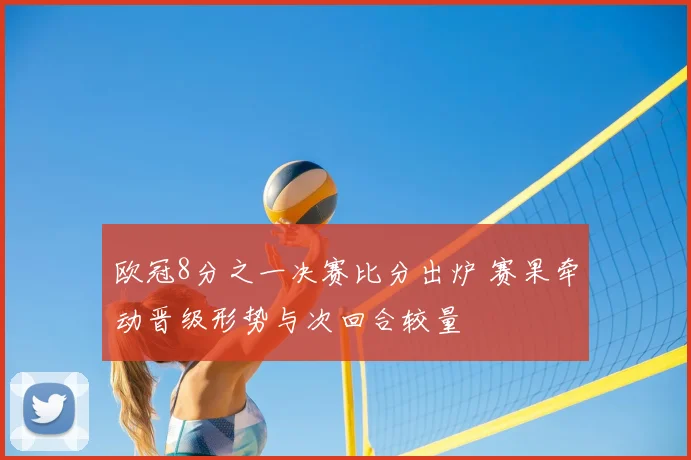 欧冠8分之一决赛比分出炉 赛果牵动晋级形势与次回合较量