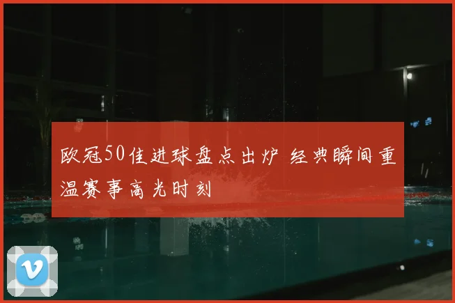 欧冠50佳进球盘点出炉 经典瞬间重温赛事高光时刻