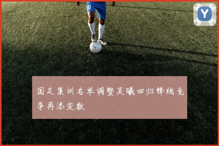 国足集训名单调整吴曦回归锋线竞争再添变数
